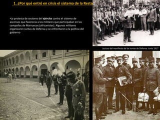 •La protesta de sectores del ejército contra el sistema de
ascensos que favorecía a los militares que participaban en las
campañas de Marruecos (africanistas). Algunos militares
organizaron Juntas de Defensa y se enfrentaron a la política del
gobierno
1. ¿Por qué entró en crisis el sistema de la Restauración?
Lectura del manifiesto de las Juntas de Defensa. Junio 1917
 