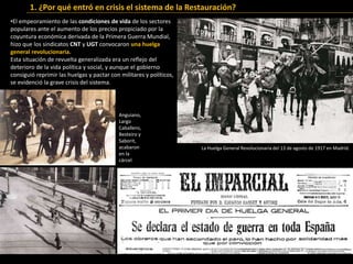 •El empeoramiento de las condiciones de vida de los sectores
populares ante el aumento de los precios propiciado por la
coyuntura económica derivada de la Primera Guerra Mundial,
hizo que los sindicatos CNT y UGT convocaron una huelga
general revolucionaria.
Esta situación de revuelta generalizada era un reflejo del
deterioro de la vida política y social, y aunque el gobierno
consiguió reprimir las huelgas y pactar con militares y políticos,
se evidenció la grave crisis del sistema.
1. ¿Por qué entró en crisis el sistema de la Restauración?
La Huelga General Revolucionaria del 13 de agosto de 1917 en Madrid.
Anguiano,
Largo
Caballero,
Besteiro y
Saborit,
acabaron
en la
cárcel
 