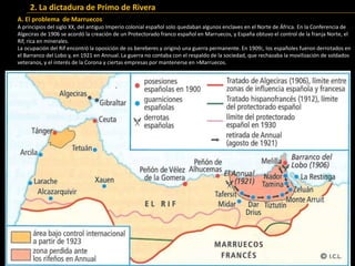 2. La dictadura de Primo de Rivera
A. El problema de Marruecos
A principios del siglo XX, del antiguo Imperio colonial español solo quedaban algunos enclaves en el Norte de África. En la Conferencia de
Algeciras de 1906 se acordó la creación de un Protectorado franco español en Marruecos, y España obtuvo el control de la franja Norte, el
Rif, rica en minerales.
La ocupación del Rif encontró la oposición de os bereberes y originó una guerra permanente. En 1909¡, los españoles fueron derrotados en
el Barranco del Lobo y, en 1921 en Annual. La guerra no contaba con el respaldo de la sociedad, que rechazaba la movilización de soldados
veteranos, y el interés de la Corona y ciertas empresas por mantenerse en >Marruecos.
 