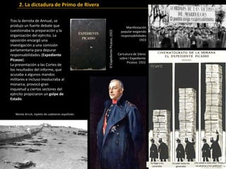 Tras la derrota de Annual, se
produjo un fuerte debate que
cuestionaba la preparación y la
organización del ejército. La
oposición encargó una
investigación a una comisión
parlamentaria para depurar
responsabilidades (Expediente
Picasso).
La presentación a las Cortes de
los resultados del informe, que
acusaba a algunos mandos
militares e incluso involucraba al
monarca, provocó gran
inquietud y ciertos sectores del
ejército propiciaron un golpe de
Estado.
Ya llega a los
coroneles
Ya sube hasta los
generales
¿Ve usted si está alto? !Pues
no alcanza a los políticos!
Manifestación
popular exigiendo
responsabilidades
1922
Caricatura de Sileno
sobre l Expediente
Picasso. 1922
ElExpedientePicasso,1922
2. La dictadura de Primo de Rivera
Monte Arruit, repleto de cadáveres españoles
 