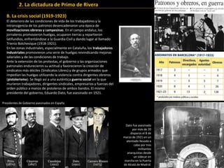 B. La crisis social (1919-1923)
El deterioro de las condiciones de vida de los trabajadores y la
intransigencia de los patronos desencadenaron una época de
movilizaciones obreras y campesinas. En el campo andaluz, los
jornaleros promovieron huelgas, ocuparon tierras y repartieron
latifundios, enfrentándose a la Guardia Civil y dando lugar al llamado
Trienio Bolchevique (1918-1921).
En las zonas industriales, especialmente en Cataluña, los trabajadores
industriales promovieron una serie de huelgas reivindicando mejoras
salariales y de las condiciones de trabajo.
Ante la extensión de las protestas, el gobierno y las organizaciones
patronales endurecieron su actitud y favorecieron la creación de
sindicatos más dóciles (Sindicatos Libres) y de grupos armados que
impedían las huelgas utilizando la violencia contra dirigentes obreros
(pistolerismo). Se llegó así a una auténtica guerra social en la que
murieron trabajadores, dirigentes sindicales, empresarios y fuerzas del
orden público a manos de pistoleros de ambos bandos. El mismo
presidente del gobierno, Eduardo Dato, fue asesinado en 1921.
Dato fue asesinado
por más de 20
disparos el 8 de
marzo de 1921 en un
atentado llevado a
cabo por tres
militantes
anarquistas desde
un sidecar en
marcha en la Puerta
de Alcalá de Madrid.
Presidentes de Gobierno asesinados en España
2. La dictadura de Primo de Rivera
 