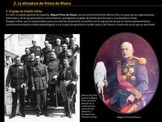 C. El golpe de Estado militar
En 1923, el capitán general de Cataluña, Miguel Primo de Rivera, con el consentimiento de Alfonso XIII y el apoyo de las organizaciones
patronales y de los grupos políticos conservadores, protagonizó un golpe de Estado que dio paso a una dictadura militar.
El golpe militar, que se representaba como una solución provisional, se justificó con el argumento de que el sistema parlamentario y
constitucional español estaba desprestigiado y era incapaz de garantizar el orden social y de frenar la revolución social que se avecinaba.
Alfonso XIII junto
al general Miguel
Primo de Rivera
después de su
nombramiento
como Jefe del
Gobierno y
Presidente del
Directorio militar Miguel Primo de Rivera
2. La dictadura de Primo de Rivera
 