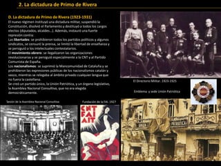 D. La dictadura de Primo de Rivera (1923-1931)
El nuevo régimen instituyó una dictadura militar, suspendió la
Constitución, disolvió el Parlamento y destituyó a todos los cargos
electos (diputados, alcaldes…). Además, instauró una fuerte
represión contra:
Las libertades: se prohibieron todos los partidos políticos y algunos
sindicatos, se censuró la prensa, se limitó la libertad de enseñanza y
se persiguió a los intelectuales contestatarios.
El movimiento obrero: se ilegalizaron las organizaciones
revolucionarias y se persiguió especialmente a la CNT y al Partido
Comunista de España.
Los nacionalismos: se suprimió la Mancomunidad de Cataluña y se
prohibieron las expresiones públicas de los nacionalismos catalán y
vasco, mientras se relegaba al ámbito privado cualquier lengua que
no fuera la castellana.
Se creó un partido único, la Unión Patriótica, y un órgano legislativo,
la Asamblea Nacional Consultiva, que no era elegida
democráticamente.
2. La dictadura de Primo de Rivera
El Directorio Militar. 1923-1925
Emblema y sede Unión Patriótica
Sesión de la Asamblea Nacional Consultiva Fundación de la FAI. 1927
 