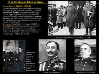 E. La crisis de la dictadura (1930-31)
Las repercusiones de la crisis económica internacional de
1929 pusieron fin al crecimiento económico y el clima de
oposición a la dictadura aumentó considerablemente.
Falto de apoyos, el dictador dimitió en enero de 1930.
Entonces, Alfonso XIII nombró jefe de gobierno al general
Berenguer, que debía convocar unas elecciones y retornar
a la legalidad constitucional; esta fase se conoce con el
nombre de "dictablanda".
Gran parte de la oposición firmó en agosto de 1930 el
Pacto de San Sebastián, reivindicando unas elecciones
democráticas y la instauración de una república.
Poco tiempo después, Berenguer fue sustituido por otro
militar, el almirante Aznar, quien convocó elecciones
municipales para el 12 de abril de 1931
2. La dictadura de Primo de Rivera
La dimisión de Miguel Primo de Rivera. Enero de 1930
General Dámaso Berenguer
Miguel Primo
de Rivera
traspasa los
poderes al
general
Dámaso
Berenguer (en
el centro) en
presencia del
general
Martínez Anido
Almirante Juan Bautista Aznar
 