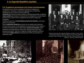3.2. El gobierno provisional y las Cortes Constituyentes
Inmediatamente se formó un gobierno provisional integrado por
republicanos, socialistas y nacionalistas (galleguistas y catalanistas
republicanos), que inició las primeras reformas:
•Amnistía general para los presos políticos y libertad de partidos y sindicatos.
•Leyes sociales para mejorar la situación de los trabajadores: jornada laboral
de ocho horas, salario mínimo, regulación de contratos y seguro de
accidentes.
•Establecimiento de una Generalidad provisional de Cataluña, como paso
previo a la autonomía.
•Nueva ordenación electoral para evitar las corruptelas del caciquismo.
En los primeros meses, el nuevo gobierno tuvo que hacer frente a algunas
muestras de anticlericalismo, sobre todo la quema de conventos, como
respuesta a las declaraciones a favor de la monarquía por parte de la
jerarquía eclesiástica. Además, en algunas ciudades españolas estallaron
importantes huelgas obreras convocadas por la CNT, que aspiraba a la
revolución social.
Gobierno provisional de la Segunda República: sentados: Lerroux, Azaña,
Alcalá Zamora, Besteiro y Álvaro de Albornoz. De pie: Prieto, Marcelino
Domingo, Casares Quiroga, Fernando de los Ríos, Nicolau d’Olwer, Largo
Caballero, José Giral y Martínez Barrio.
3. La Segunda República española
 