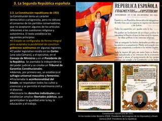 3.3. La Constitución republicana de 1931
La Constitución tenía un carácter
democrático y progresista, pero no obtuvo
el consenso de los partidos conservadores,
que no aceptaron algunos de los artículos
referentes a las cuestiones religiosa y
autonómica. El texto establecía los
siguientes principios:
•El Estado se configuraba de forma integral
pero aceptaba la posibilidad de constituir
gobiernos autónomos en algunas regiones.
•El poder legislativo residía en las Cortes
(una sola Cámara), y el ejecutivo, en el
Consejo de Ministros y en el Presidente de
la República. Se asentaba la independencia
del poder judicial y se creaba un Tribunal de
Garantías Constitucionales.
•Además, por primera vez, se establecía el
sufragio universal masculino y femenino.
•Proclamaba la aconfesionalidad del
Estado, se respetaban todos los cultos y
creencias y se permitía el matrimonio civil y
el divorcio.
•Reconocía los derechos individuales y se
establecían amplias libertades públicas, que
garantizaban la igualdad ante la ley, la
educación y el trabajo.
Constitución republicana de 1931.
En los tondos Julián Besteiro (PSOE: Presidente del Congreso de los Diputados) y Alcalá
Zamora (DLR: Presidente de la república)
3. La Segunda República española
 