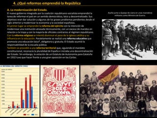 A. La modernización del Estado.
El nuevo gobierno integrado por la coalición republicano-socialista emprendió la
tarea de reformar el país en un sentido democrático, laico y descentralizado. Sus
objetivos eran dar solución a algunos de los graves problemas pendientes desde el
siglo anterior y modernizar la economía y la sociedad españolas.
En primer lugar se emprendió la reforma del ejército con la intención de
modernizar una institución atrasada técnicamente, con un exceso de mandos en
relación a la tropa y con la mayoría de oficiales contrarios al régimen republicano.
Con la reforma religiosa se intentó disminuir el peso de la Iglesia católica y su
influencia en la educación. Paralelamente se realizó una reforma educativa que
promovía una educación laica*, obligatoria y gratuita. El Estado asumió la
responsabilidad de la escuela pública.
También se procedió a una reforma territorial que, siguiendo el mandato
constitucional, reconocía la pluralidad de España e iniciaba una descentralización
del Estado. Sin embargo, la votación de un Estatuto de Autonomía para Cataluña
en 1932 tuvo que hacer frente a una gran oposición en las Cortes.
Propiedad agraria y movimientos sociales hacia 1930.
4. ¿Qué reformas emprendió la República
Azaña junto a Queipo de Llano en unas maniobras
militares como Ministro de Guerra.
 