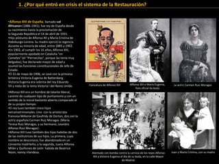 Juan y María Cristina, con su madre
•Alfonso XIII era un hombre de talante liberal,
carente de cualquier tipo de puritanismo y con un
sentido de la moral bastante abierto comparado al
de su propio tiempo.
•El rey tuvo también cinco hijos
extramatrimoniales. Uno con la aristócrata
francesa Mélanie de Gaufridy de Dortan, dos con la
actriz española Carmen Ruiz Moragas (María
Teresa Ruiz Moragas, y su hermano, Leandro
Alfonso Ruiz Moragas) .
•Alfonso XIII tuvo también dos hijas habidas de dos
de las institutrices de sus hijos. La primera, cuyo
nombre se desconoce, fue abandonada en un
convento madrileño, y la segunda, Juana Alfonsa
Milán y Quiñones de León habida de Beatrice
Noon, nanny irlandesa.
La actriz Carmen Ruiz MoragasAlfonso XIII e María Eugenia,
foto oficial da boda
Atentado con bomba contra la carroza de los reyes Alfonso
XIII y Victoria Eugenia el día de su boda, en la calle Mayor
de Madrid.
•Alfonso XIII de España, llamado «el
Africano» (1886-1941), fue rey de España desde
su nacimiento hasta la proclamación de
la Segunda República el 14 de abril de 1931.
•Hijo póstumo de Alfonso XII y María Cristina de
Habsburgo-Lorena. Su madre ejerció la regencia
durante su minoría de edad, entre 1885 y 1902.
•En 1902, al cumplir los 16 años, Alfonso XIII,
popularmente apodado en Cataluña "en
Cametes" (el "Piernecitas", porque las tenía muy
delgadas), fue declarado mayor de edad y
asumió las funciones constitucionales de Jefe de
Estado.
•El 31 de mayo de 1906, se casó con la princesa
británica Victoria Eugenia de Battenberg .
Victoria Eugenia era sobrina del rey Eduardo
VII y nieta de la reina Victoria I del Reino Unido. Caricatura de Alfonso XIII
1. ¿Por qué entró en crisis el sistema de la Restauración?
 