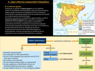 B. La reforma agraria.
Finalmente, se abordó la reforma agraria con tres objetivos:
•Poner fin al problema del latifundismo y del paro de los jornaleros.
•Lograr apoyos sociales para la República entre los campesinos.
•Incrementar la capacidad adquisitiva de los campesinos para ayudar
a la modernización económica del país.
Para poner en práctica la Ley de Reforma Agraria (1932), se creó el
Instituto de Reforma Agraria (IRA), organismo encargado de
indemnizar a los propietarios expropiados y de facilitar el
asentamiento de familias campesinas en las parcelas asignadas.
La ley decretó expropiables las grandes fincas que no se cultivaran y
permitió distribuirlas entre los campesinos sin tierras.
La aplicación de la ley fue lenta y dificultosa debido a la
burocratización, el escaso presupuesto y la resistencia de los
propietarios, que se opusieron frontalmente a su práctica.
Propiedad agraria y movimientos sociales hacia 1930.
4. ¿Qué reformas emprendió la República
 