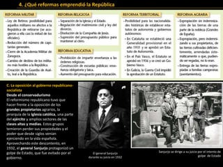 C. La oposición al gobierno republicano-
socialista
Desde el conservadurismo
El reformismo republicano tuvo que
hacer frente a la oposición de los
grandes propietarios agrarios, la
jerarquía de la Iglesia católica, una parte
del ejército y amplios sectores de las
clases altas y medias. Estos grupos
temieron perder sus propiedades y el
poder que desde siglos venían
ejerciendo en la vida española.
Aprovechando este descontento, en
1932, el general Sanjurjo protagonizó un
golpe de Estado, que fue evitado por el
gobierno.
Sanjurjo se dirige a su juicio por el intento de
golpe de Estado
4. ¿Qué reformas emprendió la República
El general Sanjurjo
durante su juicio en 1932
 
