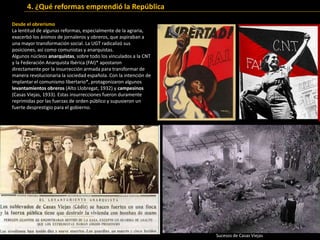 Desde el obrerismo
La lentitud de algunas reformas, especialmente de la agraria,
exacerbó los ánimos de jornaleros y obreros, que aspiraban a
una mayor transformación social. La UGT radicalizó sus
posiciones, así como comunistas y anarquistas.
Algunos núcleos anarquistas, sobre todo los vinculados a la CNT
y la Federación Anarquista Ibérica (FAI)* apostaron
directamente por la insurrección armada para transformar de
manera revolucionaria la sociedad española. Con la intención de
implantar el comunismo libertario*, protagonizaron algunos
levantamientos obreros (Alto Llobregat, 1932) y campesinos
(Casas Viejas, 1933). Estas insurrecciones fueron duramente
reprimidas por las fuerzas de orden público y supusieron un
fuerte desprestigio para el gobierno.
Sucesos de Casas Viejas
4. ¿Qué reformas emprendió la República
 
