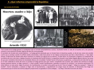 .
Los sucesos de Arnedo
“Con ocasión de la huelga general, se produjeron ayer en Arnedo lamentabilísimos sucesos, resultando herido un cabo de la Guardia civil y seis paisanos
muertos y unos veinticinco heridos, algunos de ellos de mucha gravedad
El vecindario de Arnedo está consternadísimo... La huelga general planteada ayer en Arnedo llevó al industrioso pueblo, un día de luto, tanto más sensible
cuanto que se produjo cuando el conflicto estaba solucionado y nada hacía pensar en las trágicas consecuencias que iban a desarrollarse.[...] Hace algún
tiempo, el fabricante de calzado señor Muro mantiene un conflicto con algunos de sus obreros...El señor Muro, ha mantenido la negativa a la readmisión de
sus obreros de uno y otro sexo, y dejaba el asunto a la resolución del Comité Paritario. La angustiosa situación a que habían llegado algunos obreros, fue causa
de que para remediarla intervinieran las Sociedades Obreras de la localidad. También fueron infructuosas sus gestiones, y consecuencia de todo ello fue que
en el mitin celebrado la noche del lunes se acordara la huelga general para ayer martes. Cumpliendo este acuerdo, ayer mañana dio comienzo la huelga.
Aunque bastante extensa, no llegó a general [...] ¿Qué sucedió, cuando manifestantes y guardias se pusieron en contacto?. Las versiones particulares y la
oficial difieren en este punto. Según la primera, los manifestantes, sin proferir otros gritos que los de "¡Viva la huelga!", "¡Abajo los caciques!", "¡Abajo el
alcalde!", fueron rechazados a culatazos al llegar ante el Ayuntamiento, y seguidamente sin ningún toque de atención, la Benemérita hizo fuego tan
certeramente que el número de víctimas adquiere proporciones no igualadas en actos análogos...” (La Rioja, miércoles 6 de enero de 1932)
Entierrodelasvíctimasde
losSucesosdeArnedo
4. ¿Qué reformas emprendió la República
 
