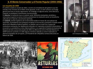 Las revueltas de 1934
El conflicto estalló en octubre de 1934, a raíz de una remodelación del gobierno que dio
entrada a tres ministros de la CEDA. Al día siguiente, el día 5, la UGT convocó una huelga
general que tuvo un escaso seguimiento. Sin embargo, en algunas zonas, como Asturias y
Cataluña, se produjeron movimientos insurreccionales.
En Asturias, la revolución tuvo un carácter social. Militantes anarquistas, socialistas y
comunistas ocuparon la cuenca minera y proclamaron la revolución social. La revuelta fue
sofocada por el ejército y duramente reprimida.
En Cataluña, donde el gobierno de la Generalitat estaba en manos de una coalición de
izquierdas, el presidente Lluís Companys encabezó la insurrección y proclamó el Estado catalán
dentro de la República Federal Española. La rebelión, que no contó con el apoyo del
sindicalismo anarquista, fue rápidamente sofocada y en represalia se disolvió la Generalitat, se
encarceló a su presidente y a otros líderes políticos, y se suspendió el Estatuto de Autonomía.
Después de estos sucesos de octubre de 1934, las diferencias entre el Partido Radical y la
CEDA fueron en aumento. En 1935 algunos ministros radicales se vieron implicados en
diversos escándalos de corrupción, y el Presidente de la República convocó elecciones en
febrero de 1936.
Detenidos en Asturias, octubre de 1934
Lluís Companys encarcelado
6. El Bienio Conservador y el Frente Popular (1933-1936)
 