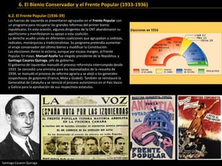 6.2. El Frente Popular (1936-39)
Las fuerzas de izquierda se presentaron agrupadas en el Frente Popular con
un programa para recuperar las grandes reformas del primer bienio
republicano. En esta ocasión, algunos dirigentes de la CNT abandonaron su
apoliticismo y manifestaron su apoyo a esta coalición.
La derecha acudió unida en diferentes coaliciones que agrupaban a cedistas,
radicales, monárquicos y tradicionalistas. Su programa pretendía aumentar
el viraje conservador del último bienio y modificar la Constitución.
Las elecciones dieron la victoria, aunque por escaso margen, al Frente
Popular. En mayo, Manuel Azaña fue elegido presidente de la República, y
Santiago Casares Quiroga, jefe de gobierno.
El gobierno de izquierdas reanudó el proceso reformista interrumpido desde
1933. Se concedió una amnistía para los represaliados de la revuelta de
1934, se reanudó el proceso de reforma agraria y se alejó a los generales
sospechosos de golpismo (Franco, Mola y Goded). También se reinstauró la
Generalitat de Cataluña y se reinició el proceso autonómico en el País Vasco
y Galicia para la aprobación de sus respectivos estatutos.
Cartelesdelaseleccionesde1936
SantiagoCasaresQuiroga,jefedelGobierno
6. El Bienio Conservador y el Frente Popular (1933-1936)
Santiago Casares Quiroga
 