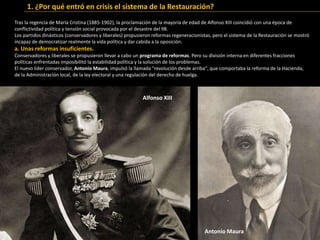 Tras la regencia de María Cristina (1885-1902), la proclamación de la mayoría de edad de Alfonso XIII coincidió con una época de
conflictividad política y tensión social provocada por el desastre del 98.
Los partidos dinásticos (conservadores y liberales) propusieron reformas regeneracionistas, pero el sistema de la Restauración se mostró
incapaz de democratizar realmente la vida política y dar cabida a la oposición.
a. Unas reformas insuficientes.
Conservadores y liberales se propusieron llevar a cabo un programa de reformas. Pero su división interna en diferentes fracciones
políticas enfrentadas imposibilitó la estabilidad política y la solución de los problemas.
El nuevo líder conservador, Antonio Maura, impulsó la llamada "revolución desde arriba", que comportaba la reforma de la Hacienda,
de la Administración local, de la ley electoral y una regulación del derecho de huelga.
1. ¿Por qué entró en crisis el sistema de la Restauración?
Alfonso XIII
Antonio Maura
 