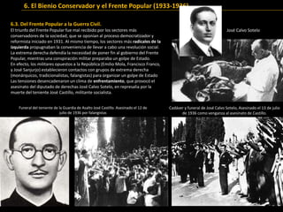 6.3. Del Frente Popular a la Guerra Civil.
El triunfo del Frente Popular fue mal recibido por los sectores más
conservadores de la sociedad, que se oponían al proceso democratizador y
reformista iniciado en 1931. Al mismo tiempo, los sectores más radicales de la
izquierda propugnaban la conveniencia de llevar a cabo una revolución social.
La extrema derecha defendía la necesidad de poner fin al gobierno del Frente
Popular, mientras una conspiración militar preparaba un golpe de Estado.
En efecto, los militares opuestos a la República (Emilio Mola, Francisco Franco,
y José Sanjurjo) establecieron contactos con grupos de extrema derecha
(monárquicos, tradicionalistas, falangistas) para organizar un golpe de Estado
Las tensiones desencadenaron un clima de enfrentamiento, que provocó el
asesinato del diputado de derechas José Calvo Sotelo, en represalia por la
muerte del teniente José Castillo, militante socialista.
José Calvo Sotelo
José Castillo
6. El Bienio Conservador y el Frente Popular (1933-1936)
Cadáver y funeral de José Calvo Sotelo, Asesinado el 13 de julio
de 1936 como venganza al asesinato de Castillo.
Funeral del teniente de la Guardia de Asalto José Castillo. Asesinado el 12 de
julio de 1936 por falangistas
 