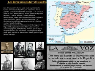 6. El Bienio Conservador y el Frente Popular (1933-1936)
Este clima de confrontación social sirvió de pretexto a las
fuerzas contrarias a la República para acelerar sus planes
golpistas. El levantamiento militar se inició el 17 de Julio en el
Norte de África (Melilla, Ceuta y Tetuán), y los días 18 y 19 se
extendió a Canarias, Baleares y toda la Península.
La insurrección fracasó, sobre todo en las grandes ciudades y
zonas industriales, gracias a la resistencia popular y de
algunos cuerpos policiales, y a que un sector del ejército se
mantuvo leal a la República.
El fracaso del alzamiento militar desencadenó una guerra civil.
El general Queipo de Llano extendió la sublevación por
Andalucía (Algeciras, Cádiz, Sevilla), mientras que las tropas
del general Franco, por el Sudoeste, y las del general Mola,
por el Norte, trataron de avanzar hacia Madrid, pero la capital
resistió el ataque.
 