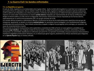 7.1. La República en guerra.
En julio de 1936, el gobierno se vio desbordado ante el golpe militar. Azaña nombró jefe de gobierno a José Giral con la esperanza de
que pudiera frenar la sublevación. Ante la rebelión militar de julio de 1936, el gobierno republicano disolvió el ejército tradicional y
confió la defensa de la República a las milicias de partidos y sindicatos de izquierdas que se habían formado espontáneamente. Para
imponer un nuevo orden revolucionario se crearon comités obreros integrados por representantes de las fuerzas antifascistas que
dirigían el esfuerzo bélico y la vida civil en la retaguardia. Este proceso revolucionario estuvo impulsado por las fuerzas obreras,
especialmente por la central anarcosindicalista CNT y los grupos activistas de la FAI.
Los comités obreros ocuparon y colectivizaron fábricas y confiscaron las tierras de los latifundistas para repartirlas entre grupos de
campesinos. Igualmente, se desató un virulento anticlericalismo: los sacerdotes fueron hostigados, y las manifestaciones religiosas,
consideradas antirrevolucionarias. Todo símbolo aristocrático, burgués o religioso fue perseguido como enemigo y, en ocasiones, fue
causa de encarcelamiento o muerte.
Para controlar la situación revolucionaria, entre septiembre y noviembre de 1936 se formó un nuevo gobierno, presidido por el
socialista Largo Caballero, que integraba a todas las fuerzas leales a la República (republicanos, socialistas, comunistas y, también,
anarquistas). Las autoridades republicanas se esforzaron por poner fin a la represión incontrolada, encauzar el proceso revolucionario y
mantener la legalidad constitucional. Asimismo, en un esfuerzo por ganar la guerra, disolvieron las milicias voluntarias para integrarlas
en un Ejército Popular bajo un mando unificado.
7. La Guerra Civil: los bandos enfrentados
 