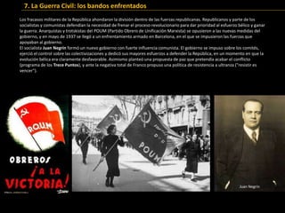 Los fracasos militares de la República ahondaron la división dentro de las fuerzas republicanas. Republicanos y parte de los
socialistas y comunistas defendían la necesidad de frenar el proceso revolucionario para dar prioridad al esfuerzo bélico y ganar
la guerra. Anarquistas y trotskistas del POUM (Partido Obrero de Unificación Marxista) se opusieron a las nuevas medidas del
gobierno, y en mayo de 1937 se llegó a un enfrentamiento armado en Barcelona, en el que se impusieron las fuerzas que
apoyaban al gobierno.
El socialista Juan Negrín formó un nuevo gobierno con fuerte influencia comunista. El gobierno se impuso sobre los comités,
ejerció el control sobre las colectivizaciones y dedicó sus mayores esfuerzos a defender la República, en un momento en que la
evolución bélica era claramente desfavorable. Asimismo planteó una propuesta de paz que pretendía acabar el conflicto
(programa de los Trece Puntos), y ante la negativa total de Franco propuso una política de resistencia a ultranza ("resistir es
vencer").
Juan Negrín
7. La Guerra Civil: los bandos enfrentados
 