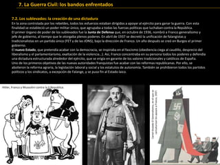 7.2. Los sublevados: la creación de una dictadura
En la zona controlada por los rebeldes, todos los esfuerzos estaban dirigidos a apoyar al ejército para ganar la guerra. Con esta
finalidad se estableció un poder militar único, que agrupaba a todas las fuerzas políticas que luchaban contra la República.
El primer órgano de poder de los sublevados fue la Junta de Defensa que, en octubre de 1936, nombró a Franco generalísimo y
jefe de gobierno, al tiempo que le otorgaba plenos poderes. En abril de 1937 se decretó la unificación de falangistas y
tradicionalistas en un partido único (FET y de las JONS), bajo la dirección de Franco. Un año después se creó en Burgos el primer
gobierno.
El nuevo Estado, que pretendía acabar con la democracia, se inspiraba en el fascismo (obediencia ciega al caudillo, desprecio del
liberalismo y el parlamentarismo, exaltación de la violencia…). Así, Franco concentraba en su persona todos los poderes y defendía
una dictadura estructurada alrededor del ejército, que se erigía en garante de los valores tradicionales y católicos de España.
Uno de los primeros objetivos de las nuevas autoridades franquistas fue acabar con las reformas republicanas. Por ello, se
abolieron la reforma agraria, la legislación laboral y social y los estatutos de autonomía. También se prohibieron todos los partidos
políticos y los sindicatos, a excepción de Falange, y se puso fin al Estado laico.
CarteltituladoElGeneralísimo,enelquese
caricaturizanlosapoyosaFranco,1937.
Hitler, Franco y Mussolini contra la II Republica.
7. La Guerra Civil: los bandos enfrentados
 