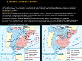 La Guerra Civil duró treinta y tres meses en los cuales el ejército rebelde, mejor organizado y equipado, llevó casi siempre la iniciativa.
Los republicanos, faltos de una estrategia militar eficaz y de apoyos exteriores, actuaron preferentemente a la defensiva, intentando
frenar el avance franquista.
La batalla de Madrid
Después de cruzar el estrecho de Gibraltar con la ayuda de aviones italianos y alemanes, los sublevados avanzaron hacia Madrid para
tomar la capital. En agosto de 1936 ocuparon Extremadura y, en septiembre, Toledo. El gobierno de la República, ante un ataque
inminente, abandonó Madrid y se instaló en Valencia.
En noviembre tuvo lugar la Batalla de Madrid, pero las fuerzas republicanas (ejército, milicias de voluntarios, brigadistas
internacionales…) consiguieron frenar la ofensiva. Los sucesivos intentos de penetrar en la ciudad (Batallas del Jarama y de Guadalajara)
fracasaron, y en la primavera de 1937, el alto mando de los sublevados, dirigido por el general Franco, decidió avanzar en otro frente.
El frente hasta noviembre de 1936. El frente hasta diciembre de 1937.
8. La Guerra Civil: las fases militares
 