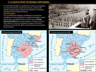En noviembre de 1938, los republicanos tuvieron que replegarse
a la otra orilla del Ebro. A partir de entonces, el avance del
ejército franquista sobre Cataluña fue imparable, y en febrero
de 1939 alcanzó la frontera francesa.
El fin de la guerra
Tras la conquista de Cataluña, sólo Madrid y la zona centro
quedaban en manos republicanas. El gobierno de Negrín intentó
resistir, pero una sublevación en su contra creó un Consejo
Nacional de Defensa que intentó negociar sin éxito con Franco.
Entre febrero y marzo, los franquistas ocuparon el territorio
restante y el 1 de abril de 1939, un parte de guerra anunciaba el
fin del conflicto.
El frente hasta julio de 1938. El frente hasta marzo de 1939.
7. La Guerra Civil: los bandos enfrentados
 