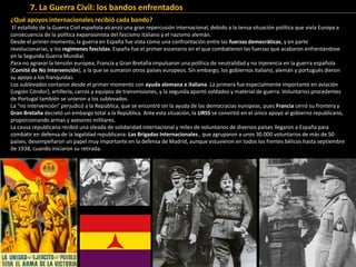 ¿Qué apoyos internacionales recibió cada bando?
El estallido de la Guerra Civil española alcanzó una gran repercusión internacional, debido a la tensa situación política que vivía Europa a
consecuencia de la política expansionista del fascismo italiano y el nazismo alemán.
Desde el primer momento, la guerra en España fue vista como una confrontación entre las fuerzas democráticas, y en parte
revolucionarias, y los regímenes fascistas. España fue el primer escenario en el que combatieron las fuerzas que acabaron enfrentándose
en la Segunda Guerra Mundial.
Para no agravar la tensión europea, Francia y Gran Bretaña impulsaron una política de neutralidad y no injerencia en la guerra española
(Comité de No Intervención), a la que se sumaron otros países europeos. Sin embargo, los gobiernos italiano, alemán y portugués dieron
su apoyo a los franquistas.
Los sublevados contaron desde el primer momento con ayuda alemana e italiana. La primera fue especialmente importante en aviación
(Legión Cóndor), artillería, carros y equipos de transmisiones, y la segunda aportó soldados y material de guerra. Voluntarios procedentes
de Portugal también se unieron a los sublevados.
La "no intervención" perjudicó a la República, que se encontró sin la ayuda de las democracias europeas, pues Francia cerró su frontera y
Gran Bretaña decretó un embargo total a la República. Ante esta situación, la URSS se convirtió en el único apoyo al gobierno republicano,
proporcionando armas y asesores militares.
La causa republicana recibió una oleada de solidaridad internacional y miles de voluntarios de diversos países llegaron a España para
combatir en defensa de la legalidad republicana. Las Brigadas Internacionales , que agruparon a unos 30.000 voluntarios de más de 50
países, desempeñaron un papel muy importante en la defensa de Madrid, aunque estuvieron en todos los frentes bélicos hasta septiembre
de 1938, cuando iniciaron su retirada.
7. La Guerra Civil: los bandos enfrentados
 