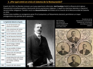 A partir de 1910, los liberales iniciaron una nueva experiencia reformista. José Canalejas limitó la influencia de la Iglesia
(fomento de la enseñanza pública, disminución de las asociaciones religiosas…), reguló las relaciones laborales e impulsó el
servicio militar obligatorio. También inició una descentralización del Estado con la creación de la Mancomunidad de Cataluña
en 1914.
Aunque estas medidas no consiguieron poner fin al caciquismo y al falseamiento electoral, permitieron un mayor
protagonismo a los partidos de la oposición.
1. ¿Por qué entró en crisis el sistema de la Restauración?
José Canalejas
Líder del partido
Liberal. Presidente del
consejo de Ministros
entre 1910 y 1912.
Presidentes de las
Diputaciones provinciales de
Cataluña tras la formación
de la Mancomunidad
catalana.
 
