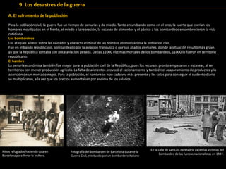 Para la población civil, la guerra fue un tiempo de penurias y de miedo. Tanto en un bando como en el otro, la suerte que corrían los
hombres movilizados en el frente, el miedo a la represión, la escasez de alimentos y el pánico a los bombardeos ensombrecieron la vida
cotidiana.
Los bombardeos
Los ataques aéreos sobre las ciudades y el efecto criminal de las bombas atemorizaron a la población civil.
Fue en el bando republicano, bombardeado por la aviación franquista o por sus aliados alemanes, donde la situación resultó más grave,
ya que la República contaba con poca aviación pesada. De las 12000 víctimas mortales de los bombardeos, 11000 lo fueron en territorio
republicano.
El hambre
La penuria económica también fue mayor para la población civil de la República, pues los recursos pronto empezaron a escasear, al ser
territorios con menor producción agrícola. La falta de alimentos provocó el racionamiento y también el acaparamiento de productos y la
aparición de un mercado negro. Para la población, el hambre se hizo cada vez más presente y las colas para conseguir el sustento diario
se multiplicaron, a la vez que los precios aumentaban por encima de los salarios.
En la calle de San Luis de Madrid yacen las víctimas del
bombardeo de las fuerzas nacionalistas en 1937.
Fotografía del bombardeo de Barcelona durante la
Guerra Civil, efectuado por un bombardero italiano
Niños refugiados haciendo cola en
Barcelona para llenar la lechera.
9. Los desastres de la guerra
A. El sufrimiento de la población
 