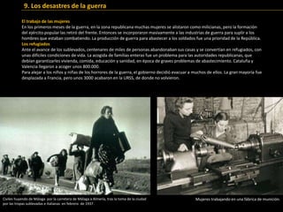 El trabajo de las mujeres
En los primeros meses de la guerra, en la zona republicana muchas mujeres se alistaron como milicianas, pero la formación
del ejército popular las retiró del frente. Entonces se incorporaron masivamente a las industrias de guerra para suplir a los
hombres que estaban combatiendo. La producción de guerra para abastecer a los soldados fue una prioridad de la República.
Los refugiados
Ante el avance de los sublevados, centenares de miles de personas abandonaban sus casas y se convertían en refugiados, con
unas difíciles condiciones de vida. La acogida de familias enteras fue un problema para las autoridades republicanas, que
debían garantizarles vivienda, comida, educación y sanidad, en época de graves problemas de abastecimiento. Cataluña y
Valencia llegaron a acoger unos 800.000.
Para alejar a los niños y niñas de los horrores de la guerra, el gobierno decidió evacuar a muchos de ellos. La gran mayoría fue
desplazada a Francia, pero unos 3000 acabaron en la URSS, de donde no volvieron.
9. Los desastres de la guerra
Mujeres trabajando en una fábrica de munición.Civiles huyendo de Málaga por la carretera de Málaga a Almería, tras la toma de la ciudad
por las tropas sublevadas e italianas en febrero de 1937.
 