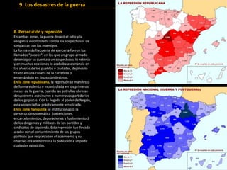 B. Persecución y represión
En ambas zonas, la guerra desató el odio y la
venganza incontrolada contra los sospechosos de
simpatizar con los enemigos.
La forma más frecuente de ejercerla fueron los
llamados "paseos", en los que un grupo armado
detenía por su cuenta a un sospechoso, lo retenía
y en muchas ocasiones lo acababa asesinando en
las afueras de los pueblos y ciudades, dejándolo
tirado en una cuneta de la carretera o
enterrándolo en fosas clandestinas.
En la zona republicana, la represión se manifestó
de forma violenta e incontrolada en los primeros
meses de la guerra, cuando las patrullas obreras
detuvieron o asesinaron a numerosos partidarios
de los golpistas. Con la llegada al poder de Negrín,
esta violencia fue prácticamente erradicada.
En la zona franquista se institucionalizó la
persecución sistemática (detenciones,
encarcelamientos, depuraciones y fusilamientos)
de los dirigentes y militares de los partidos y
sindicatos de izquierda. Esta represión fue llevada
a cabo con el consentimiento de los grupos
políticos que respaldaban el alzamiento y su
objetivo era atemorizar a la población e impedir
cualquier oposición.
9. Los desastres de la guerra
 