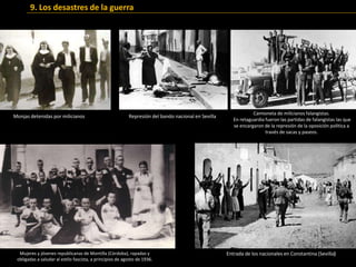 Camioneta de milicianos falangistas.
En retaguardia fueron las partidas de falangistas las que
se encargaron de la represión de la oposición política a
través de sacas y paseos.
Entrada de los nacionales en Constantina (Sevilla)
Represión del bando nacional en Sevilla
Mujeres y jóvenes republicanas de Montilla (Córdoba), rapadas y
obligadas a saludar al estilo fascista, a principios de agosto de 1936.
Monjas detenidas por milicianos
9. Los desastres de la guerra
 
