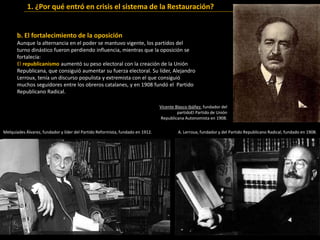 b. El fortalecimiento de la oposición
Aunque la alternancia en el poder se mantuvo vigente, los partidos del
turno dinástico fueron perdiendo influencia, mientras que la oposición se
fortalecía:
El republicanismo aumentó su peso electoral con la creación de la Unión
Republicana, que consiguió aumentar su fuerza electoral. Su líder, Alejandro
Lerroux, tenía un discurso populista y extremista con el que consiguió
muchos seguidores entre los obreros catalanes, y en 1908 fundó el Partido
Republicano Radical.
1. ¿Por qué entró en crisis el sistema de la Restauración?
Melquíades Álvarez, fundador y líder del Partido Reformista, fundado en 1912. A. Lerroux, fundador y del Partido Republicano Radical, fundado en 1908.
Vicente Blasco Ibáñez, fundador del
partidoEl Partido de Unión
Republicana Autonomista en 1908.
 