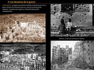 •Económicos: La guerra comportó también la destrucción de un
buen número de infraestructuras y vías de comunicación.
Además, la producción agraria e industrial descendió
notablemente.
9. Los desastres de la guerra
Guernica tras el bombardeo
Edificios y calle de viviendas en Madrid.
 