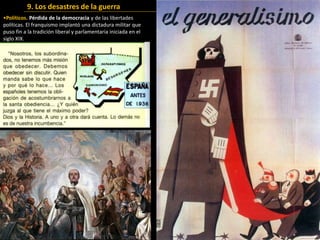 •Políticos. Pérdida de la democracia y de las libertades
políticas. El franquismo implantó una dictadura militar que
puso fin a la tradición liberal y parlamentaria iniciada en el
siglo XIX.
9. Los desastres de la guerra
 