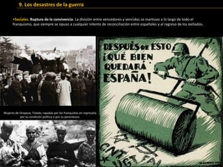 •Sociales. Ruptura de la convivencia. La división entre vencedores y vencidos se mantuvo a lo largo de todo el
franquismo, que siempre se opuso a cualquier intento de reconciliación entre españoles y al regreso de los exiliados.
9. Los desastres de la guerra
Mujeres de Oropesa, Toledo, rapadas por los franquistas en represalia
por su condición política o por su parentesco.
 