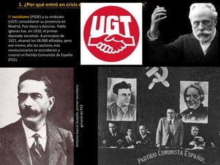 El socialismo (PSOE) y su sindicato
(UGT) consolidaron su presencia en
Madrid, País Vasco y Asturias. Pablo
Iglesias fue, en 1910, el primer
diputado socialista. A principios de
1921, alcanzó los 58.000 afiliados, pero
ese mismo año los sectores más
revolucionarios se escindieron y
crearon el Partido Comunista de España
(PCE).
1. ¿Por qué entró en crisis el sistema de la Restauración?
AntonioGarcíaQuejido,primersecretario
generaldelPCE
 
