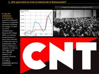 El auge del
sindicalismo
El sindicalismo
aumentó la afiliación
obrera y su capacidad
de presión mediante
las huelgas. En 1910
se creó la
Confederación
Nacional del Trabajo
(CNT), un sindicato
anarquista que en
pocos años extendió
su influencia entre el
proletariado, sobre
todo en Andalucía y
Cataluña. En 1919, la
CNT llegó a tener
unos 700.000
afiliados y el
sindicato socialista
UGT, unos
211.000Los
anarquistas siguieron
fraccionados.
II Congreso de solidaridad Obrera y fundacional de CNT
1. ¿Por qué entró en crisis el sistema de la Restauración?
 