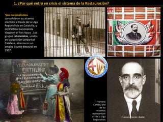 •Los nacionalismos
consolidaron su ascenso
electoral a través de la Lliga
Regionalista en Cataluña, y
del Partido Nacionalista
Vasco en el País Vasco . Los
grupos catalanistas, unidos
en la coalición Solidaritat
Catalana, alcanzaron un
amplio triunfo electoral en
1907.
1. ¿Por qué entró en crisis el sistema de la Restauración?
Francesc Cambó i Batlle
Francesc
Cambó, uno
de los
máximos
representant
es de la Lliga
Regionalista
 