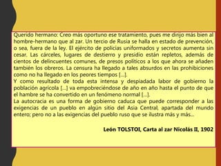 Querido hermano: Creo más oportuno ese tratamiento, pues me dirijo más bien al
hombre-hermano que al zar. Un tercio de Rusia se halla en estado de prevención,
o sea, fuera de la ley. El ejército de policías uniformados y secretos aumenta sin
cesar. Las cárceles, lugares de destierro y presidio están repletos, además de
cientos de delincuentes comunes, de presos políticos a los que ahora se añaden
también los obreros. La censura ha llegado a tales absurdos en las prohibiciones
como no ha llegado en los peores tiempos […].
Y como resultado de toda esta intensa y despiadada labor de gobierno la
población agrícola […] va empobreciéndose de año en año hasta el punto de que
el hambre se ha convertido en un fenómeno normal […].
La autocracia es una forma de gobierno caduca que puede corresponder a las
exigencias de un pueblo en algún sitio del Asia Central, apartada del mundo
entero; pero no a las exigencias del pueblo ruso que se ilustra más y más...
León TOLSTOI, Carta al zar Nicolás II, 1902
 