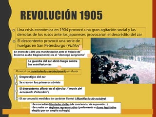 Una crisis económica en 1904 provocó una gran agitación social y las
derrotas de los rusos ante los japoneses provocaron el descrédito del zar
El descontento provocó una serie de
huelgas en San Petersburgo (Putilov)
En enero de 1905 una manifestación ante el Palacio de
Invierno acabo trágicamente: era el “domingo sangriento”
La guardia del zar abrió fuego contra
los manifestantes
Provocó un movimiento revolucionario en Rusia
Desprestigio del zar
El descontento afloró en el ejército (“motín del
acorazado Potemkin”)
El zar anunció medidas de carácter liberal (Manifiesto de octubre)
-Se concedían libertades civiles (de conciencia, de expresión...)
-Se creaba un régimen representativo (parlamento o duma legislativa
elegida por un amplio sufragio)
REVOLUCIÓN 1905
Se crearon los primeros sóviets
 