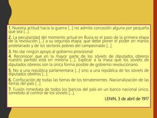 1. Nuestra actitud hacia la guerra […] no admite concesión alguna por pequeña
que sea […].
2. La peculiaridad del momento actual en Rusia es el paso de la primera etapa
de la revolución […] a su segunda etapa, que debe poner el poder en manos
proletariado y de los sectores pobres del campesinado […].
3. No dar ningún apoyo al gobierno provisional.
4. Reconocer que en la mayor parte de los sóviets de diputados obreros
nuestro partido está en minoría […]. Explicar a la masa que los sóviets de
diputados obreros son la única forma posible de gobierno revolucionario.
5. No a una república parlamentaria […] sino a una república de los sóviets de
diputados obreros […].
6. Confiscación de todas las tierras de los terratenientes. Nacionalización de las
tierras del país […].
7. Fusión inmediata de todos los bancos del país en un banco nacional único,
sometido al control de los sóviets […].
LENIN, 3 de abril de 1917
 
