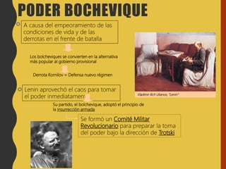 Los bolcheviques se convierten en la alternativa
más popular al gobierno provisional
A causa del empeoramiento de las
condiciones de vida y de las
derrotas en el frente de batalla
Lenin aprovechó el caos para tomar
el poder inmediatamente
Su partido, el bolchevique, adoptó el principio de
la insurrección armada
Se formó un Comité Militar
Revolucionario para preparar la toma
del poder bajo la dirección de Trotski
Vladimir Ilich Ulianov, “Lenin”
PODER BOCHEVIQUE
Derrota Kornilov = Defensa nuevo régimen
 