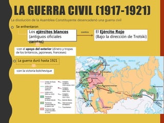 La disolución de la Asamblea Constituyente desencadenó una guerra civil
Se enfrentaron
Los ejércitos blancos
(antiguos oficiales
zaristas)
-con el apoyo del exterior (dinero y tropas
de los británicos, japoneses, franceses)
El Ejército Rojo
(Bajo la dirección de Trotski)
La guerra duró hasta 1921
contra
-con la victoria bolchevique
LA GUERRA CIVIL (1917-1921)
 
