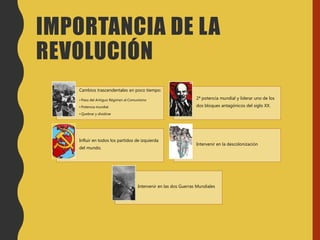 IMPORTANCIA DE LA
REVOLUCIÓN
Cambios trascendentales en poco tiempo:
• Paso del Antiguo Régimen al Comunismo
• Potencia mundial
• Quebrar y dividirse
2ª potencia mundial y liderar uno de los
dos bloques antagónicos del siglo XX.
Influir en todos los partidos de izquierda
del mundo.
Intervenir en la descolonización
Intervenir en las dos Guerras Mundiales
 