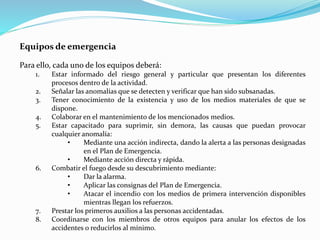 Equipos de emergencia
Para ello, cada uno de los equipos deberá:
1. Estar informado del riesgo general y particular que presentan los diferentes
procesos dentro de la actividad.
2. Señalar las anomalías que se detecten y verificar que han sido subsanadas.
3. Tener conocimiento de la existencia y uso de los medios materiales de que se
dispone.
4. Colaborar en el mantenimiento de los mencionados medios.
5. Estar capacitado para suprimir, sin demora, las causas que puedan provocar
cualquier anomalía:
• Mediante una acción indirecta, dando la alerta a las personas designadas
en el Plan de Emergencia.
• Mediante acción directa y rápida.
6. Combatir el fuego desde su descubrimiento mediante:
• Dar la alarma.
• Aplicar las consignas del Plan de Emergencia.
• Atacar el incendio con los medios de primera intervención disponibles
mientras llegan los refuerzos.
7. Prestar los primeros auxilios a las personas accidentadas.
8. Coordinarse con los miembros de otros equipos para anular los efectos de los
accidentes o reducirlos al mínimo.
 