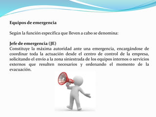 Equipos de emergencia
Según la función específica que lleven a cabo se denomina:
Jefe de emergencia (JE)
Constituye la máxima autoridad ante una emergencia, encargándose de
coordinar toda la actuación desde el centro de control de la empresa,
solicitando el envío a la zona siniestrada de los equipos internos o servicios
externos que resulten necesarios y ordenando el momento de la
evacuación.
 
