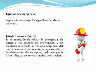 Equipos de emergencia
Según la función específica que lleven a cabo se
denomina:
Jefe de intervención (JI)
Es el encargado de valorar la emergencia, de
dirigir a los equipos de intervención y de
mantener informado al jefe de emergencia, del
que depende jerárquicamente, aunque constituye
la máxima autoridad en el punto de la emergencia
hasta la llegada del servicio público de extinción.
 