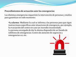 Procedimientos de actuación ante las emergencias
Las distintas emergencias requerirán la intervención de personas y medios
para garantizar en todo momento:
•La alarma: Mediante la cual se informa a las personas para que sigan
instrucciones específicas ante situaciones de emergencia, por ejemplo,
la evacuación del centro en caso un incendio incontrolado.
La persona encargada de dar la alarma dispondrá de un listado de
teléfonos de emergencias: Centro de atención de urgencias y
emergencias 112; etc.
 