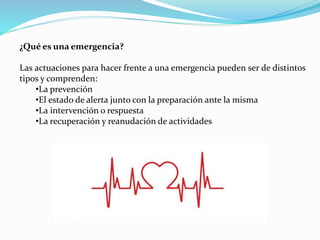 ¿Qué es una emergencia?
Las actuaciones para hacer frente a una emergencia pueden ser de distintos
tipos y comprenden:
•La prevención
•El estado de alerta junto con la preparación ante la misma
•La intervención o respuesta
•La recuperación y reanudación de actividades
 
